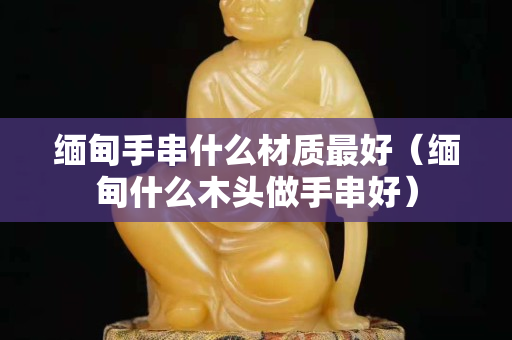 緬甸手串什么材質最好（緬甸什么木頭做手串好）