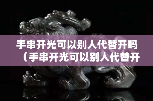 手串開光可以別人代替開嗎（手串開光可以別人代替開嗎）
