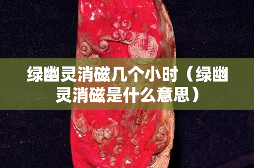 綠幽靈消磁幾個小時（綠幽靈消磁是什么意思）