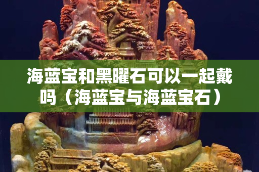 海藍寶和黑曜石可以一起戴嗎（海藍寶與海藍寶石）