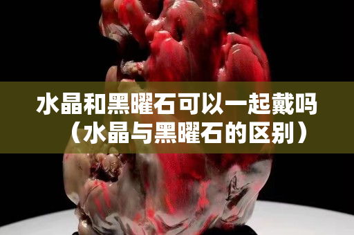 水晶和黑曜石可以一起戴嗎（水晶與黑曜石的區(qū)別）