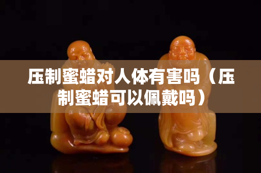 壓制蜜蠟對(duì)人體有害嗎（壓制蜜蠟可以佩戴嗎）