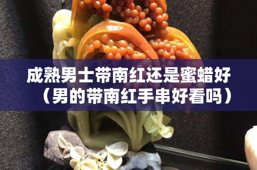 成熟男士帶南紅還是蜜蠟好（男的帶南紅手串好看嗎）