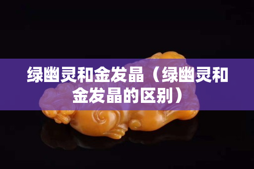 綠幽靈和金發晶（綠幽靈和金發晶的區別）