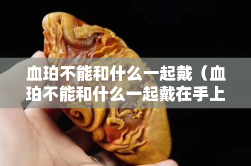 血珀不能和什么一起戴（血珀不能和什么一起戴在手上）