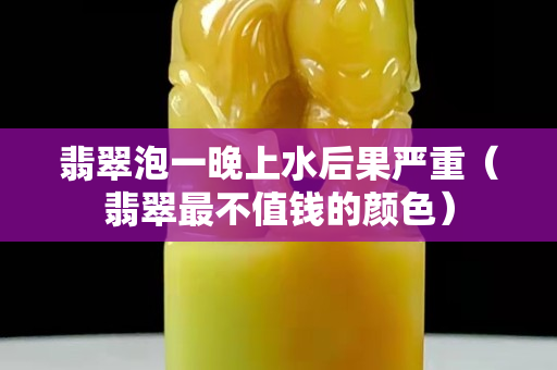 翡翠泡一晚上水后果嚴重（翡翠最不值錢的顏色）