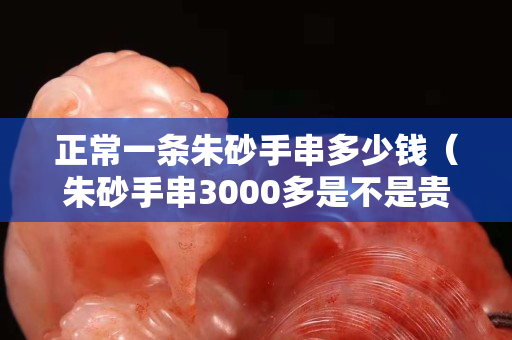 正常一條朱砂手串多少錢（朱砂手串3000多是不是貴了）