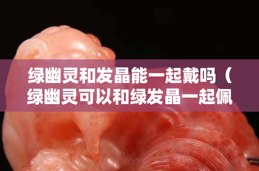 綠幽靈和發晶能一起戴嗎（綠幽靈可以和綠發晶一起佩戴嗎）