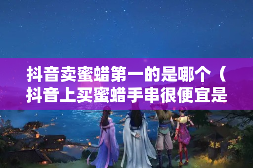 抖音賣蜜蠟第一的是哪個（抖音上買蜜蠟手串很便宜是真的嗎）