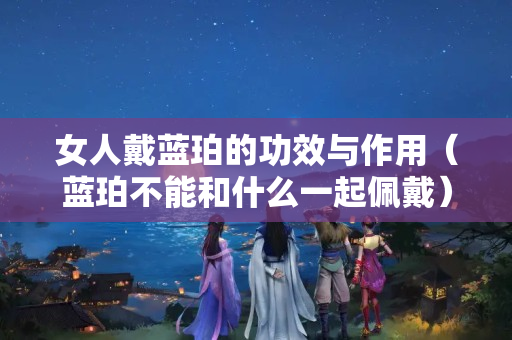 女人戴藍珀的功效與作用（藍珀不能和什么一起佩戴）