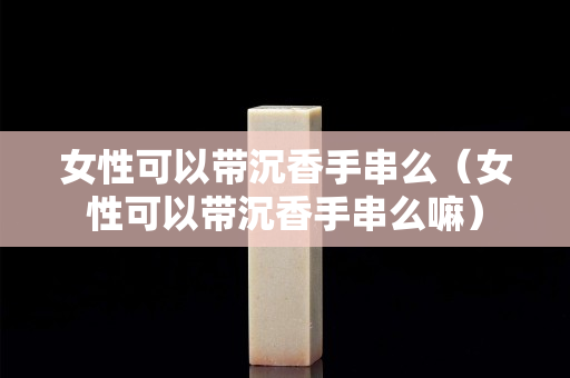 女性可以帶沉香手串么（女性可以帶沉香手串么嘛）
