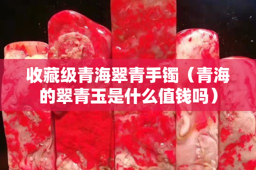 收藏級青海翠青手鐲（青海的翠青玉是什么值錢嗎）