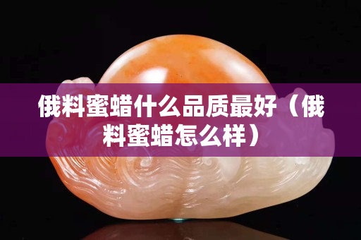 俄料蜜蠟什么品質最好（俄料蜜蠟怎么樣）