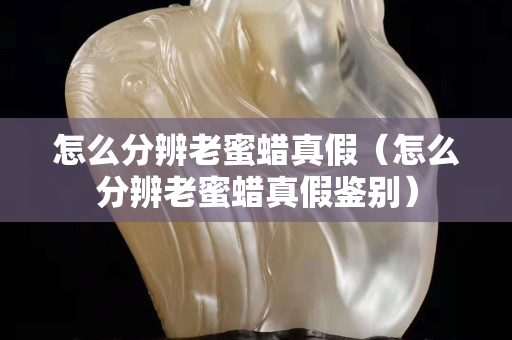 怎么分辨老蜜蠟真假（怎么分辨老蜜蠟真假鑒別）