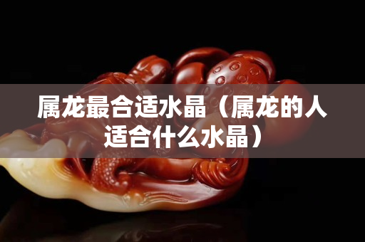 屬龍最合適水晶（屬龍的人適合什么水晶）