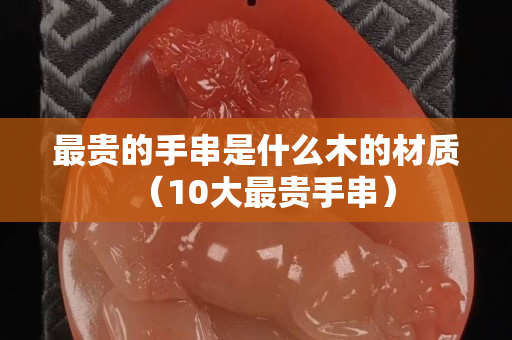 最貴的手串是什么木的材質（10大最貴手串）