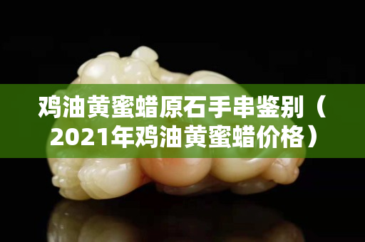 雞油黃蜜蠟原石手串鑒別（2021年雞油黃蜜蠟價格）
