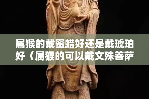 屬猴的戴蜜蠟好還是戴琥珀好（屬猴的可以戴文殊菩薩嗎）