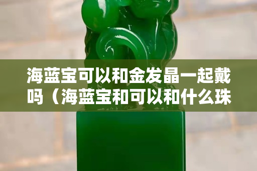 海藍寶可以和金發晶一起戴嗎（海藍寶和可以和什么珠搭配）