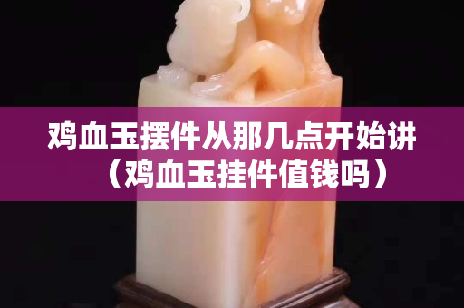雞血玉擺件從那幾點開始講（雞血玉掛件值錢嗎）