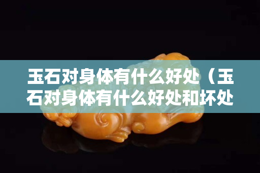 玉石對身體有什么好處（玉石對身體有什么好處和壞處）