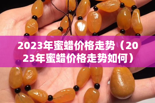2023年蜜蠟價格走勢（2023年蜜蠟價格走勢如何）