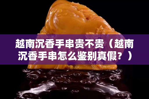 越南沉香手串貴不貴（越南沉香手串怎么鑒別真假？）