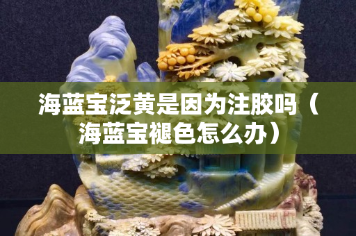 海藍寶泛黃是因為注膠嗎（海藍寶褪色怎么辦）