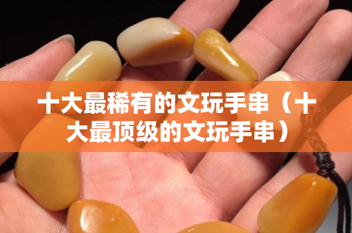 十大最稀有的文玩手串（十大最頂級的文玩手串）