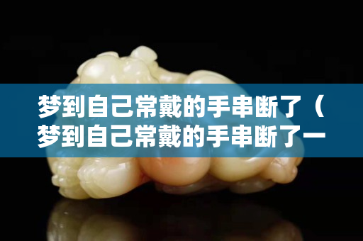 夢到自己常戴的手串斷了（夢到自己常戴的手串斷了一截）