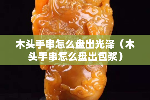 木頭手串怎么盤出光澤（木頭手串怎么盤出包漿）
