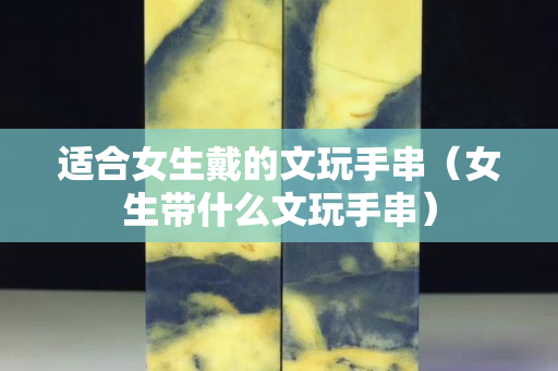 適合女生戴的文玩手串（女生帶什么文玩手串）