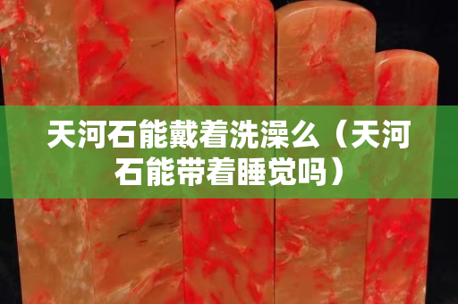 天河石能戴著洗澡么（天河石能帶著睡覺嗎）