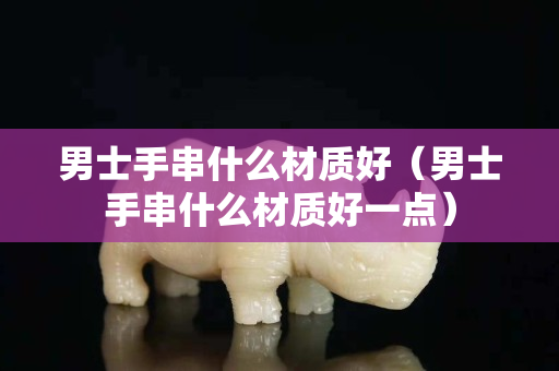 男士手串什么材質好（男士手串什么材質好一點）