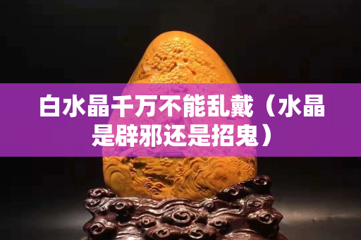 白水晶千萬不能亂戴（水晶是辟邪還是招鬼）