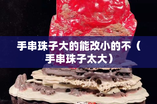 手串珠子大的能改小的不（手串珠子太大）