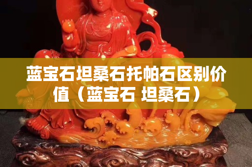 藍(lán)寶石坦桑石托帕石區(qū)別價值（藍(lán)寶石 坦桑石）