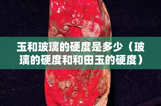 玉和玻璃的硬度是多少（玻璃的硬度和和田玉的硬度）