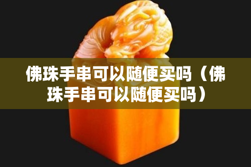 佛珠手串可以隨便買嗎（佛珠手串可以隨便買嗎）