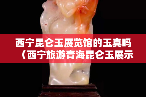 西寧昆侖玉展覽館的玉真嗎（西寧旅游青海昆侖玉展示中心）