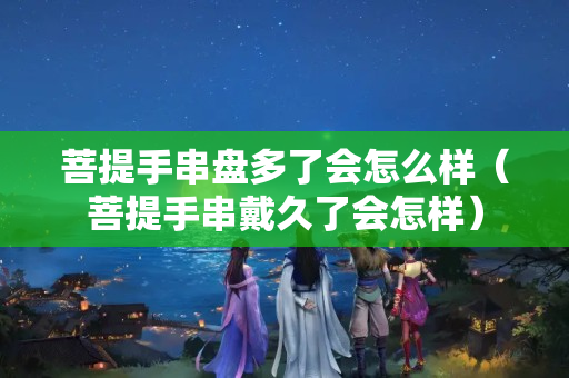 菩提手串盤多了會怎么樣（菩提手串戴久了會怎樣）
