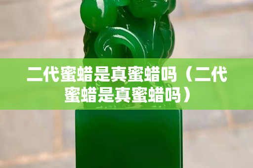 二代蜜蠟是真蜜蠟嗎（二代蜜蠟是真蜜蠟嗎）