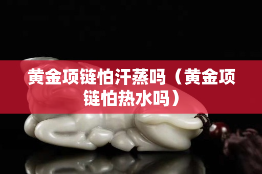 黃金項鏈怕汗蒸嗎（黃金項鏈怕熱水嗎）