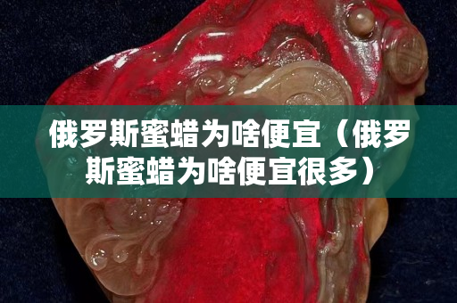 俄羅斯蜜蠟為啥便宜（俄羅斯蜜蠟為啥便宜很多）