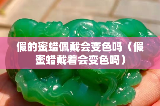 假的蜜蠟佩戴會變色嗎（假蜜蠟戴著會變色嗎）