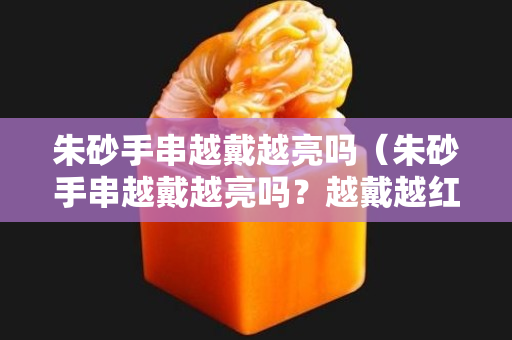 朱砂手串越戴越亮嗎（朱砂手串越戴越亮嗎？越戴越紅嗎？）
