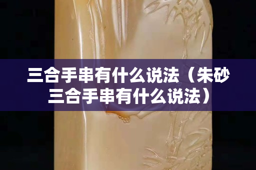 三合手串有什么說(shuō)法（朱砂三合手串有什么說(shuō)法）