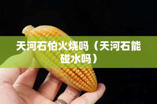 天河石怕火燒嗎（天河石能碰水嗎）