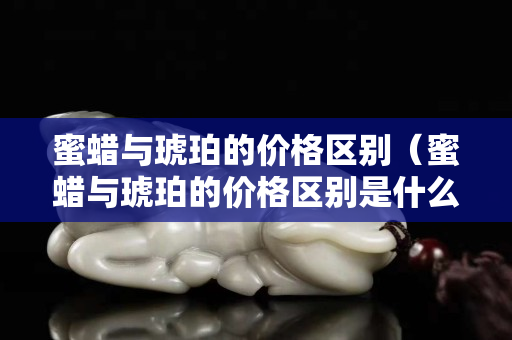 蜜蠟與琥珀的價格區別（蜜蠟與琥珀的價格區別是什么）