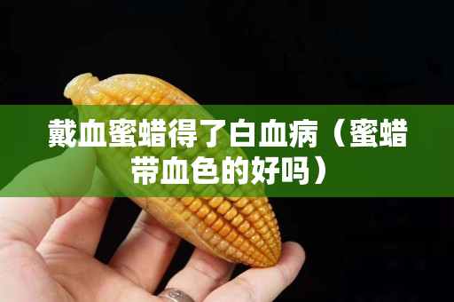 戴血蜜蠟得了白血病（蜜蠟帶血色的好嗎）